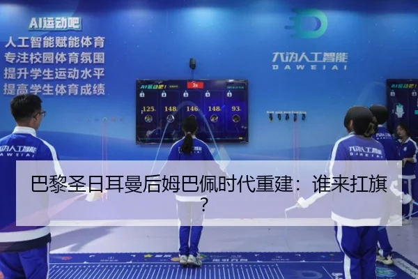 巴黎圣日耳曼后姆巴佩时代重建：谁来扛旗？